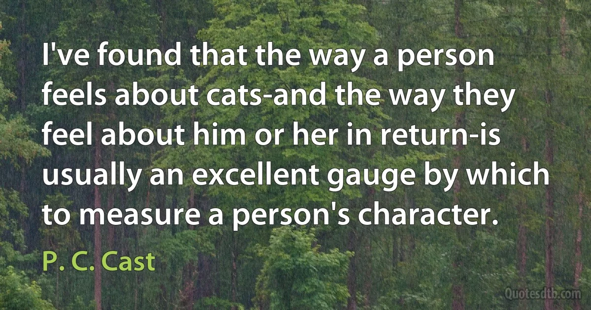 I've found that the way a person feels about cats-and the way they feel about him or her in return-is usually an excellent gauge by which to measure a person's character. (P. C. Cast)