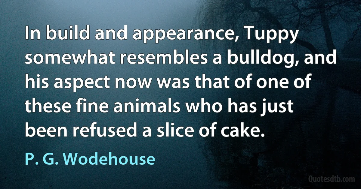 In build and appearance, Tuppy somewhat resembles a bulldog, and his aspect now was that of one of these fine animals who has just been refused a slice of cake. (P. G. Wodehouse)