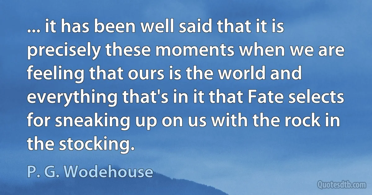 ... it has been well said that it is precisely these moments when we are feeling that ours is the world and everything that's in it that Fate selects for sneaking up on us with the rock in the stocking. (P. G. Wodehouse)