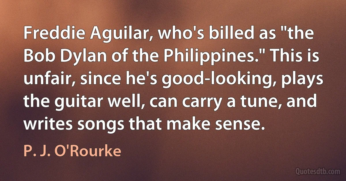 Freddie Aguilar, who's billed as "the Bob Dylan of the Philippines." This is unfair, since he's good-looking, plays the guitar well, can carry a tune, and writes songs that make sense. (P. J. O'Rourke)