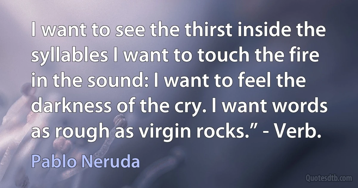 I want to see the thirst inside the syllables I want to touch the fire in the sound: I want to feel the darkness of the cry. I want words as rough as virgin rocks.” - Verb. (Pablo Neruda)