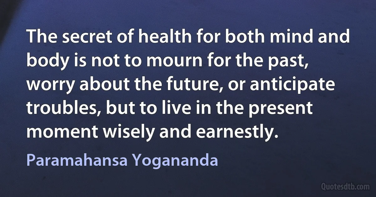 The secret of health for both mind and body is not to mourn for the past, worry about the future, or anticipate troubles, but to live in the present moment wisely and earnestly. (Paramahansa Yogananda)