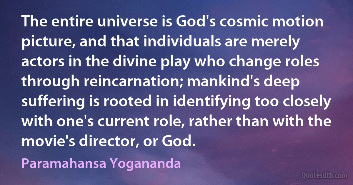 The entire universe is God's cosmic motion picture, and that individuals are merely actors in the divine play who change roles through reincarnation; mankind's deep suffering is rooted in identifying too closely with one's current role, rather than with the movie's director, or God. (Paramahansa Yogananda)