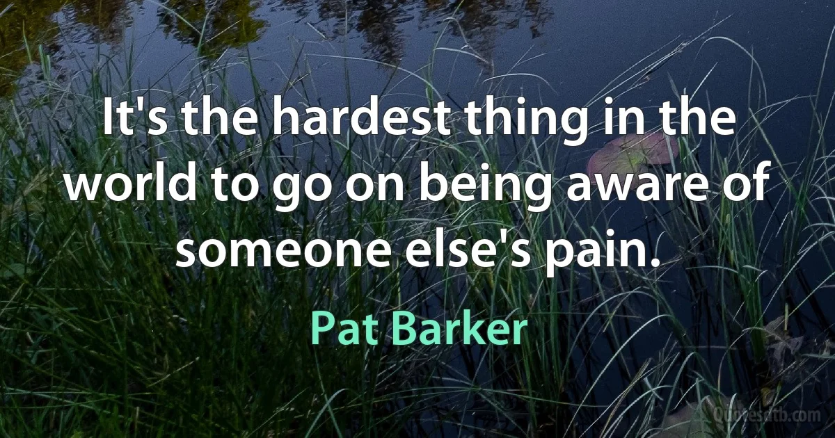 It's the hardest thing in the world to go on being aware of someone else's pain. (Pat Barker)