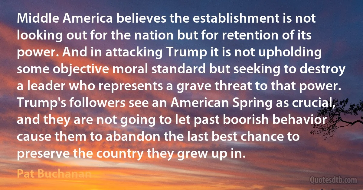 Middle America believes the establishment is not looking out for the nation but for retention of its power. And in attacking Trump it is not upholding some objective moral standard but seeking to destroy a leader who represents a grave threat to that power. Trump's followers see an American Spring as crucial, and they are not going to let past boorish behavior cause them to abandon the last best chance to preserve the country they grew up in. (Pat Buchanan)