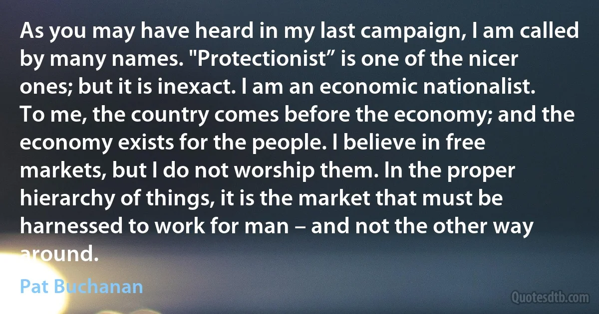 As you may have heard in my last campaign, I am called by many names. "Protectionist” is one of the nicer ones; but it is inexact. I am an economic nationalist. To me, the country comes before the economy; and the economy exists for the people. I believe in free markets, but I do not worship them. In the proper hierarchy of things, it is the market that must be harnessed to work for man – and not the other way around. (Pat Buchanan)