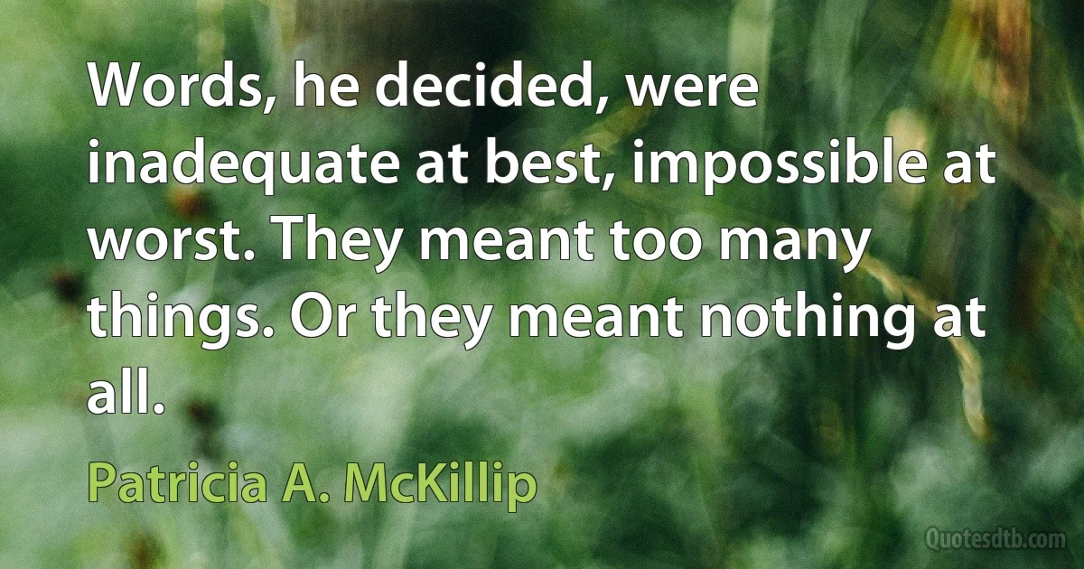 Words, he decided, were inadequate at best, impossible at worst. They meant too many things. Or they meant nothing at all. (Patricia A. McKillip)