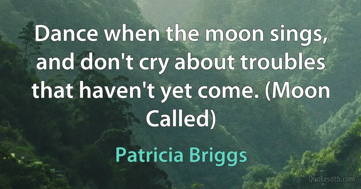 Dance when the moon sings, and don't cry about troubles that haven't yet come. (Moon Called) (Patricia Briggs)