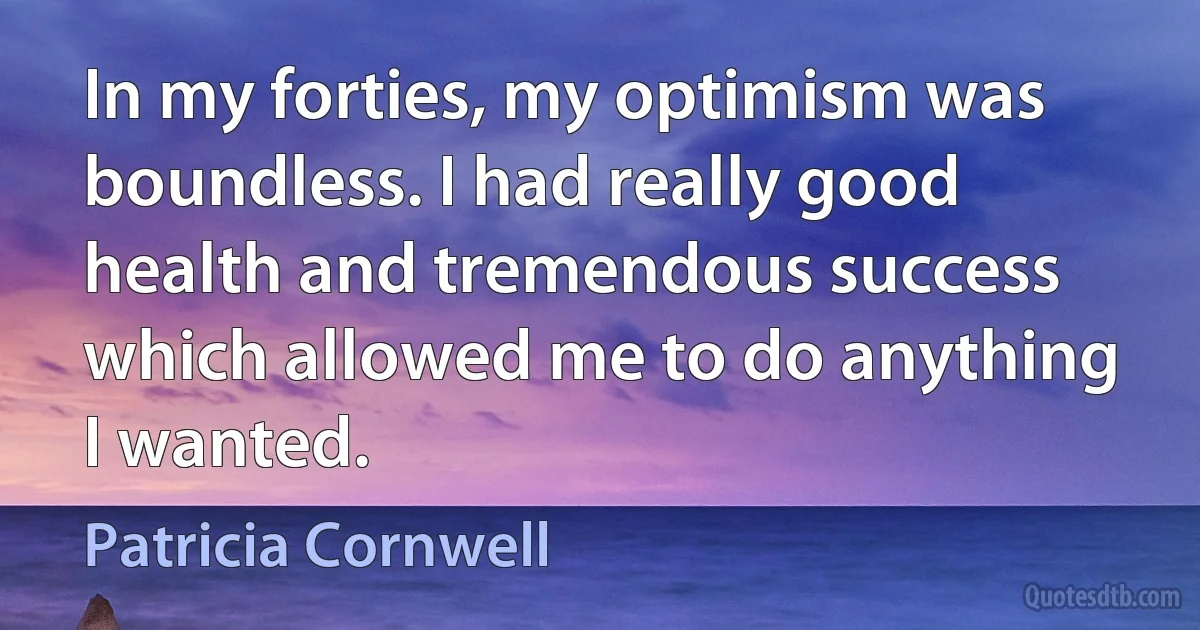 In my forties, my optimism was boundless. I had really good health and tremendous success which allowed me to do anything I wanted. (Patricia Cornwell)