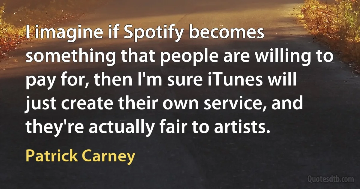 I imagine if Spotify becomes something that people are willing to pay for, then I'm sure iTunes will just create their own service, and they're actually fair to artists. (Patrick Carney)