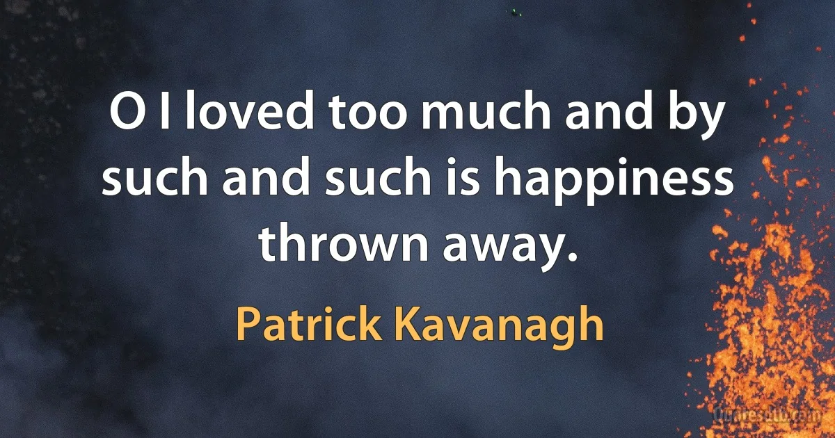 O I loved too much and by such and such is happiness thrown away. (Patrick Kavanagh)