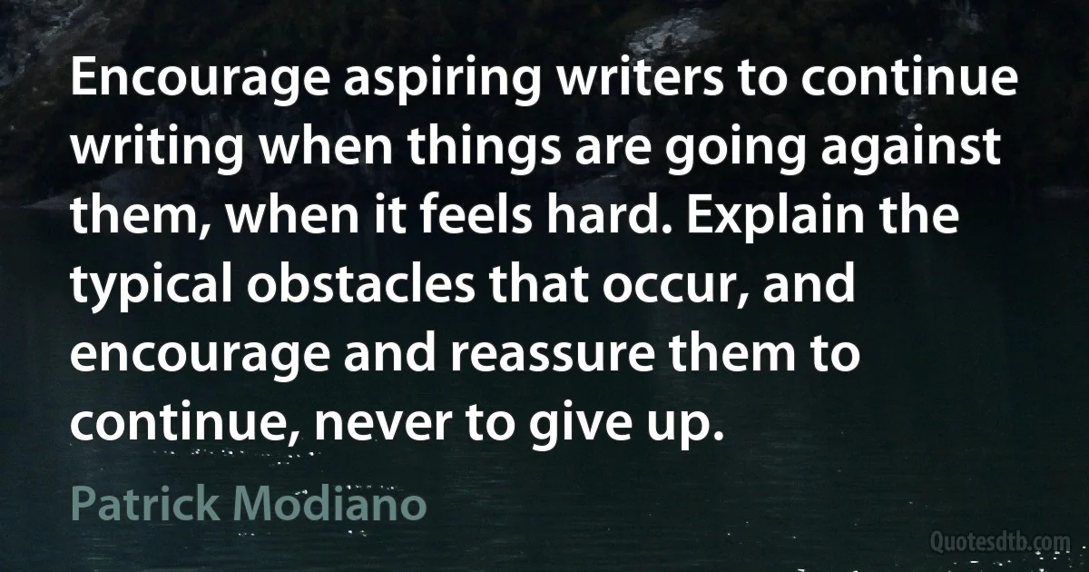 Encourage aspiring writers to continue writing when things are going against them, when it feels hard. Explain the typical obstacles that occur, and encourage and reassure them to continue, never to give up. (Patrick Modiano)