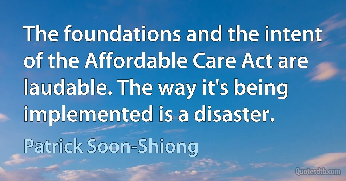 The foundations and the intent of the Affordable Care Act are laudable. The way it's being implemented is a disaster. (Patrick Soon-Shiong)