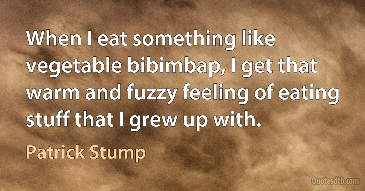 When I eat something like vegetable bibimbap, I get that warm and fuzzy feeling of eating stuff that I grew up with. (Patrick Stump)