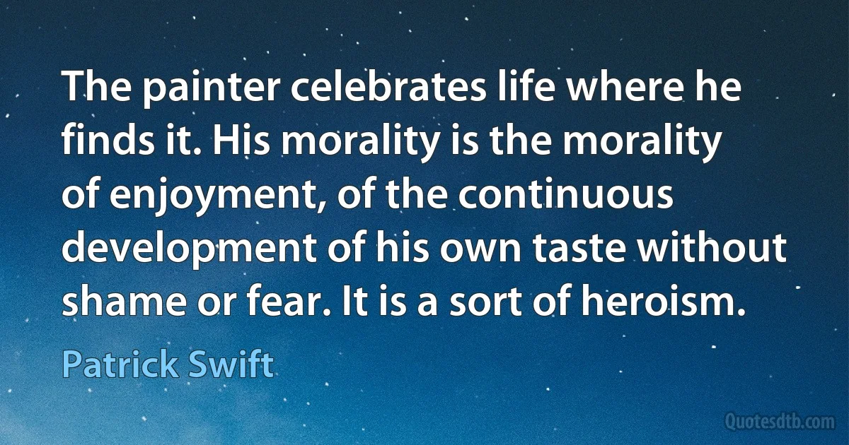 The painter celebrates life where he finds it. His morality is the morality of enjoyment, of the continuous development of his own taste without shame or fear. It is a sort of heroism. (Patrick Swift)