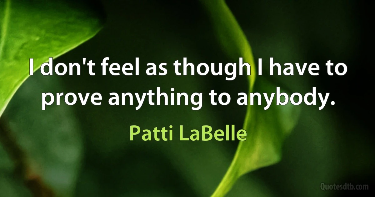 I don't feel as though I have to prove anything to anybody. (Patti LaBelle)