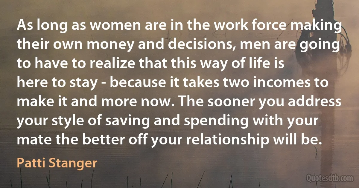 As long as women are in the work force making their own money and decisions, men are going to have to realize that this way of life is here to stay - because it takes two incomes to make it and more now. The sooner you address your style of saving and spending with your mate the better off your relationship will be. (Patti Stanger)