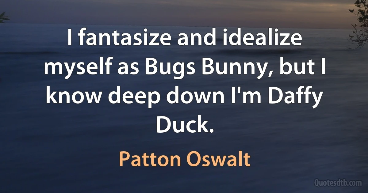 I fantasize and idealize myself as Bugs Bunny, but I know deep down I'm Daffy Duck. (Patton Oswalt)