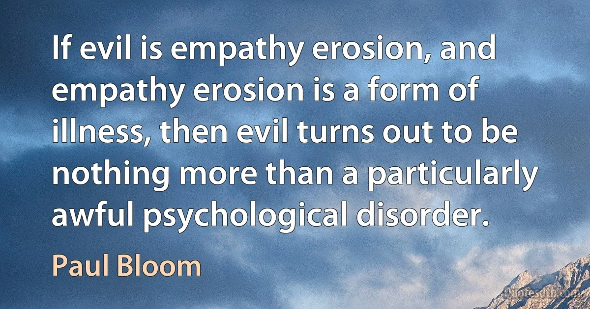 If evil is empathy erosion, and empathy erosion is a form of illness, then evil turns out to be nothing more than a particularly awful psychological disorder. (Paul Bloom)