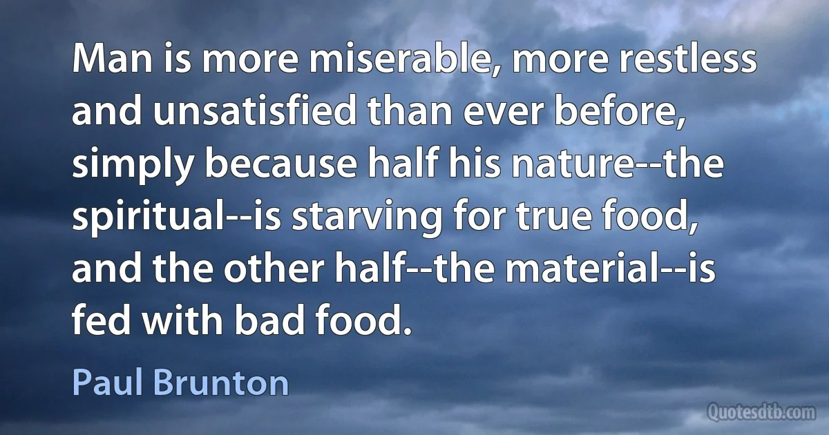 Man is more miserable, more restless and unsatisfied than ever before, simply because half his nature--the spiritual--is starving for true food, and the other half--the material--is fed with bad food. (Paul Brunton)