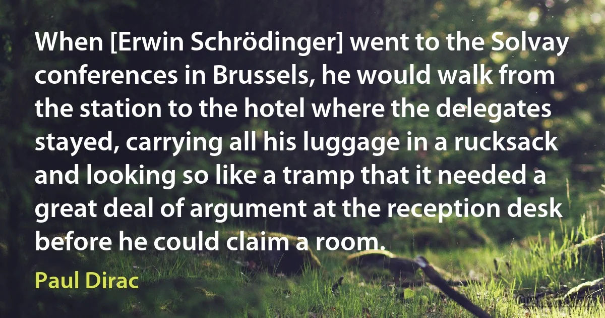 When [Erwin Schrödinger] went to the Solvay conferences in Brussels, he would walk from the station to the hotel where the delegates stayed, carrying all his luggage in a rucksack and looking so like a tramp that it needed a great deal of argument at the reception desk before he could claim a room. (Paul Dirac)