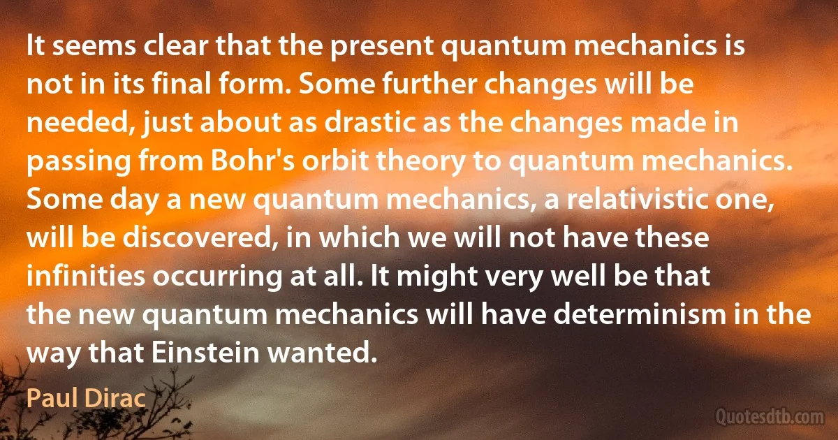 It seems clear that the present quantum mechanics is not in its final form. Some further changes will be needed, just about as drastic as the changes made in passing from Bohr's orbit theory to quantum mechanics. Some day a new quantum mechanics, a relativistic one, will be discovered, in which we will not have these infinities occurring at all. It might very well be that the new quantum mechanics will have determinism in the way that Einstein wanted. (Paul Dirac)