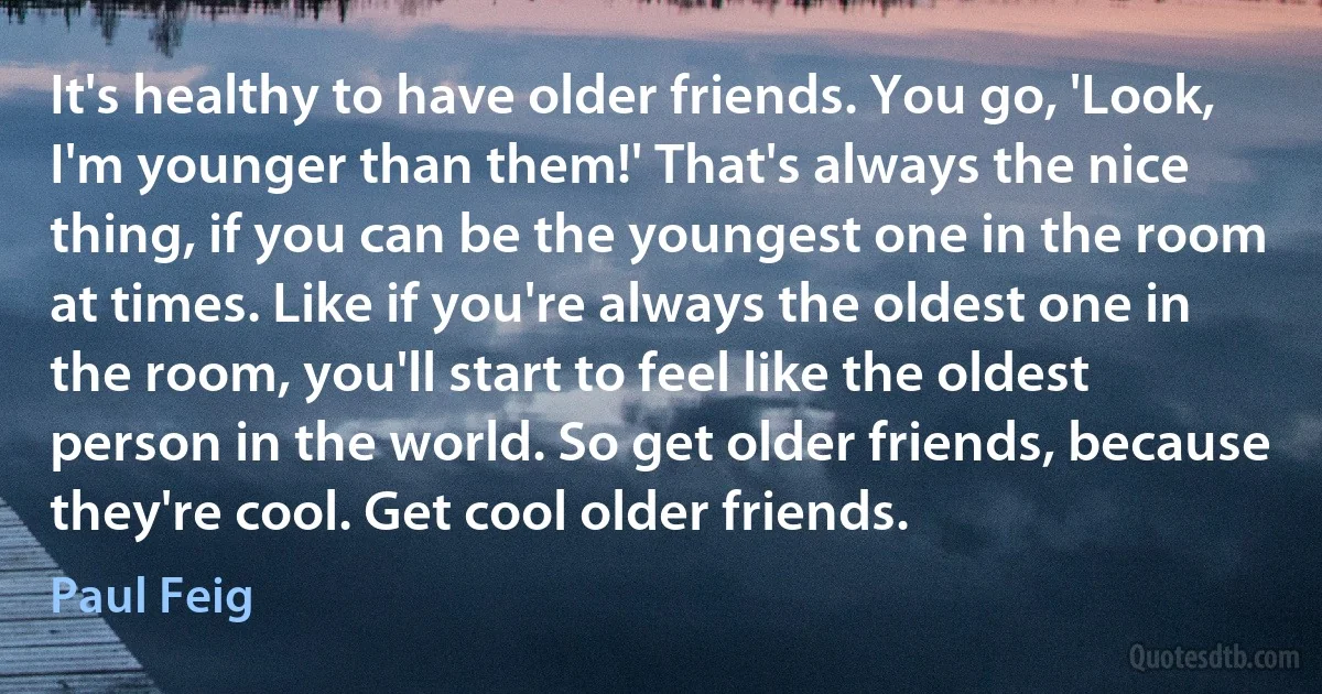 It's healthy to have older friends. You go, 'Look, I'm younger than them!' That's always the nice thing, if you can be the youngest one in the room at times. Like if you're always the oldest one in the room, you'll start to feel like the oldest person in the world. So get older friends, because they're cool. Get cool older friends. (Paul Feig)