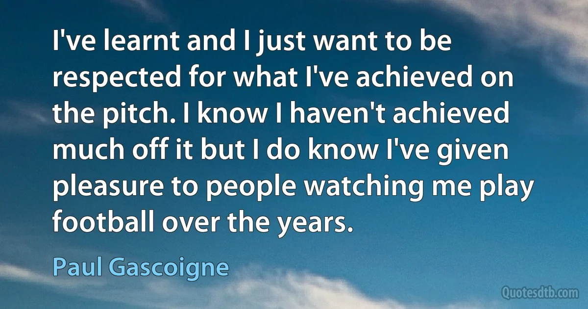 I've learnt and I just want to be respected for what I've achieved on the pitch. I know I haven't achieved much off it but I do know I've given pleasure to people watching me play football over the years. (Paul Gascoigne)