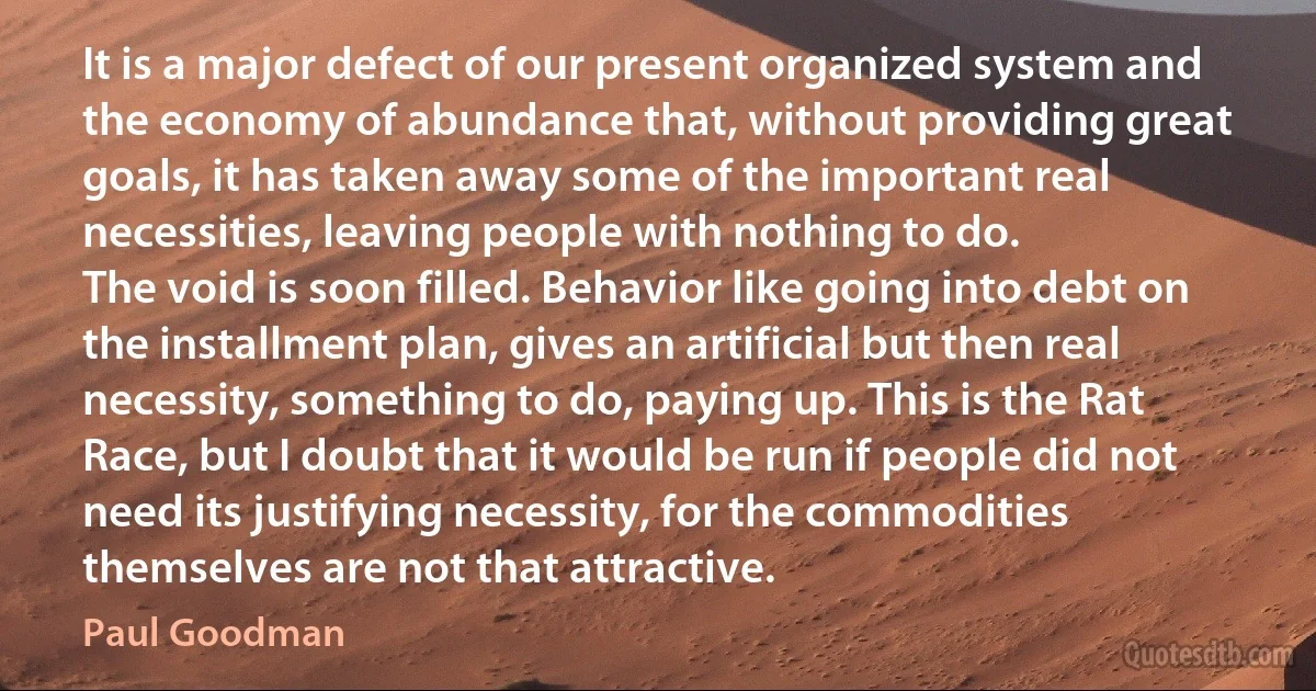 It is a major defect of our present organized system and the economy of abundance that, without providing great goals, it has taken away some of the important real necessities, leaving people with nothing to do.
The void is soon filled. Behavior like going into debt on the installment plan, gives an artificial but then real necessity, something to do, paying up. This is the Rat Race, but I doubt that it would be run if people did not need its justifying necessity, for the commodities themselves are not that attractive. (Paul Goodman)