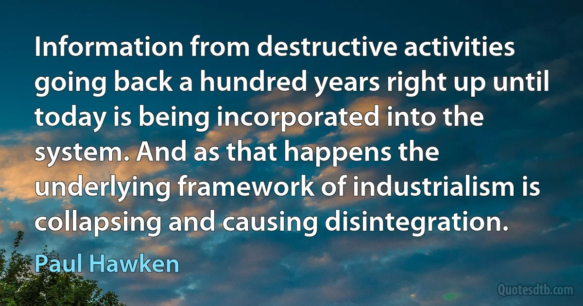 Information from destructive activities going back a hundred years right up until today is being incorporated into the system. And as that happens the underlying framework of industrialism is collapsing and causing disintegration. (Paul Hawken)