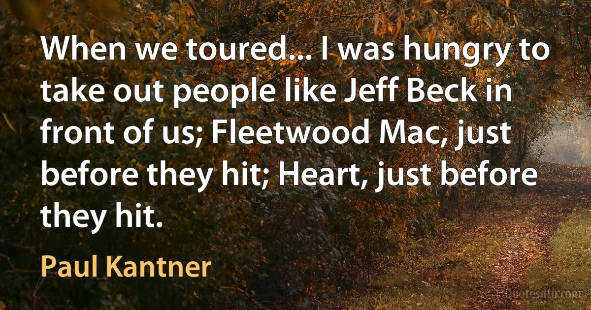 When we toured... I was hungry to take out people like Jeff Beck in front of us; Fleetwood Mac, just before they hit; Heart, just before they hit. (Paul Kantner)