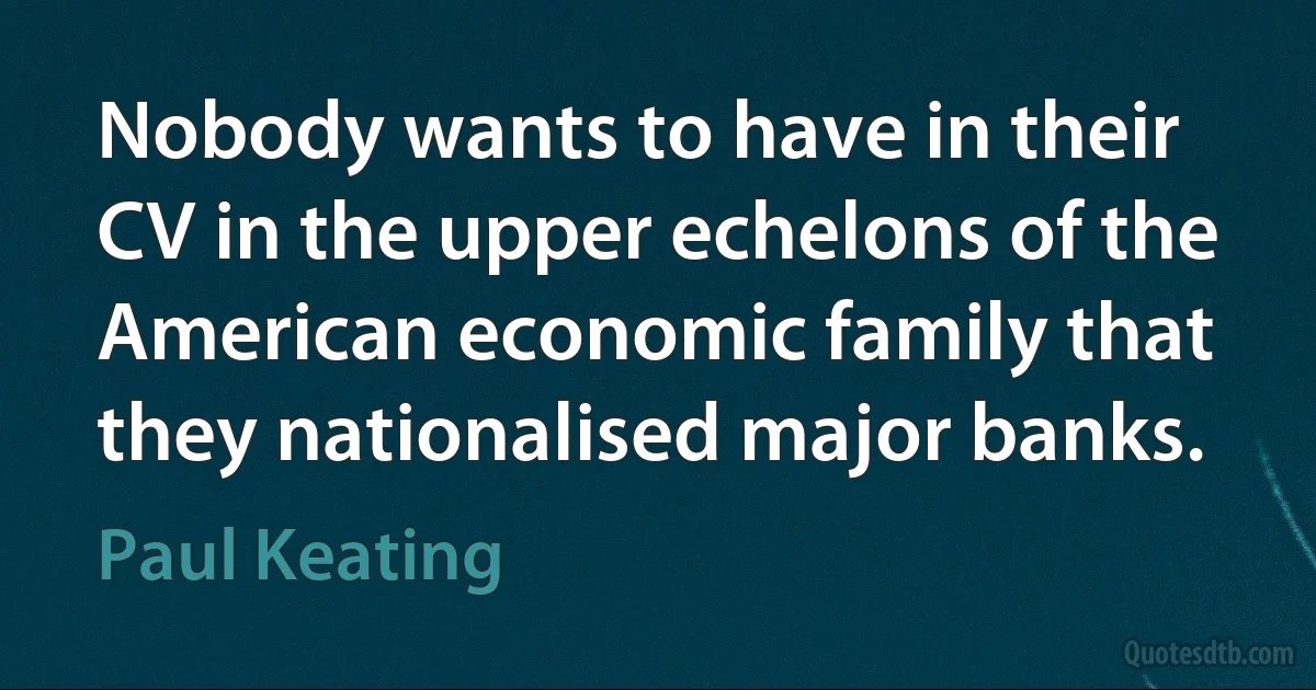 Nobody wants to have in their CV in the upper echelons of the American economic family that they nationalised major banks. (Paul Keating)