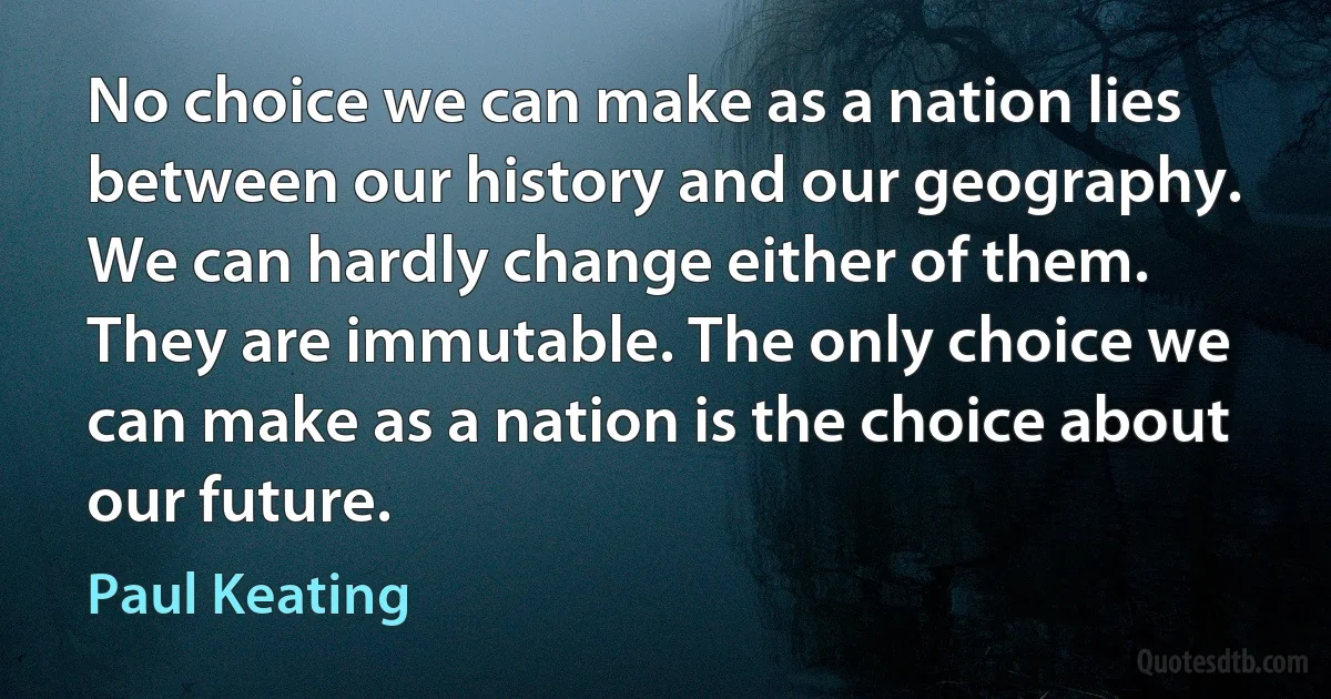 No choice we can make as a nation lies between our history and our geography. We can hardly change either of them. They are immutable. The only choice we can make as a nation is the choice about our future. (Paul Keating)