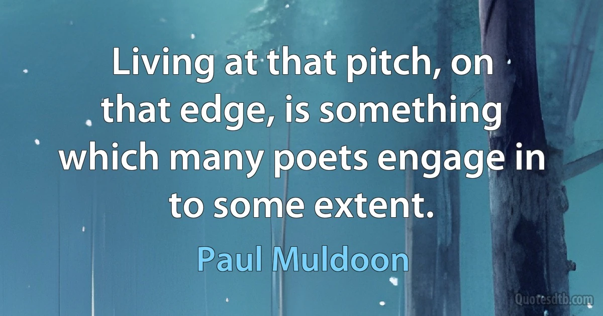 Living at that pitch, on that edge, is something which many poets engage in to some extent. (Paul Muldoon)