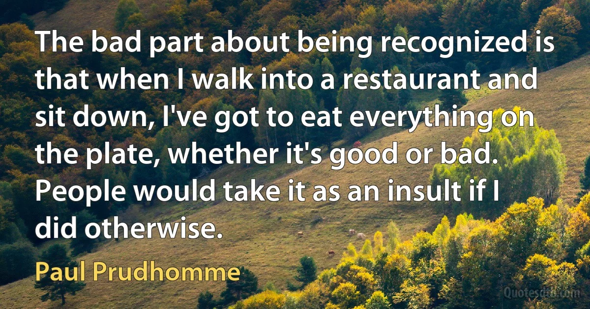 The bad part about being recognized is that when I walk into a restaurant and sit down, I've got to eat everything on the plate, whether it's good or bad. People would take it as an insult if I did otherwise. (Paul Prudhomme)