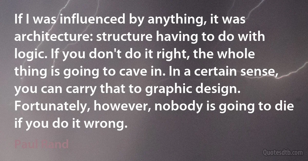 If I was influenced by anything, it was architecture: structure having to do with logic. If you don't do it right, the whole thing is going to cave in. In a certain sense, you can carry that to graphic design. Fortunately, however, nobody is going to die if you do it wrong. (Paul Rand)