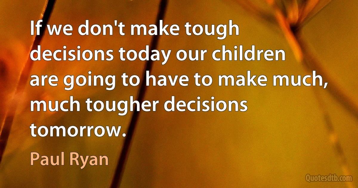 If we don't make tough decisions today our children are going to have to make much, much tougher decisions tomorrow. (Paul Ryan)