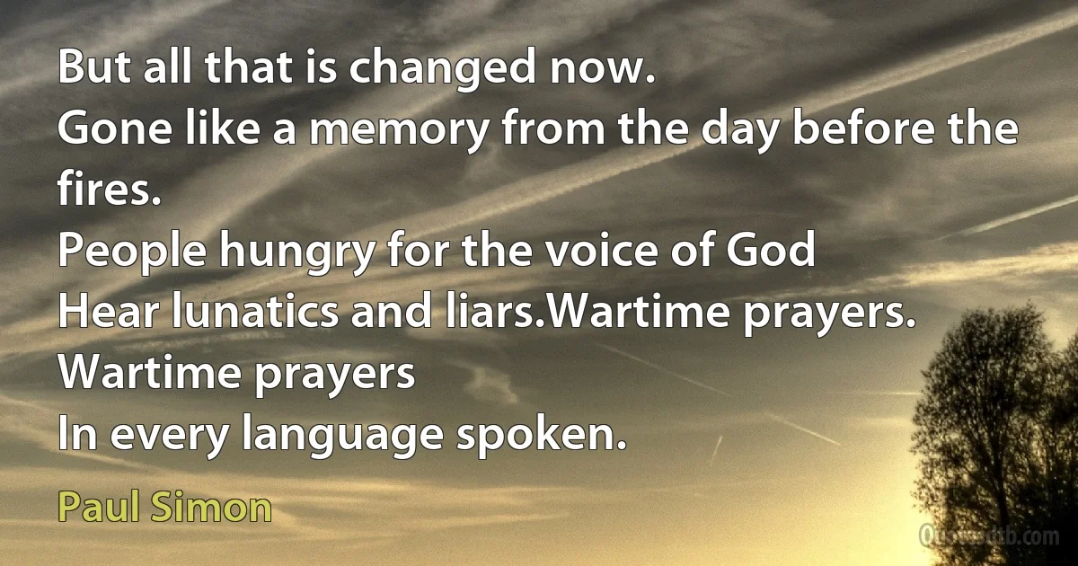 But all that is changed now.
Gone like a memory from the day before the fires.
People hungry for the voice of God
Hear lunatics and liars.Wartime prayers. Wartime prayers
In every language spoken. (Paul Simon)