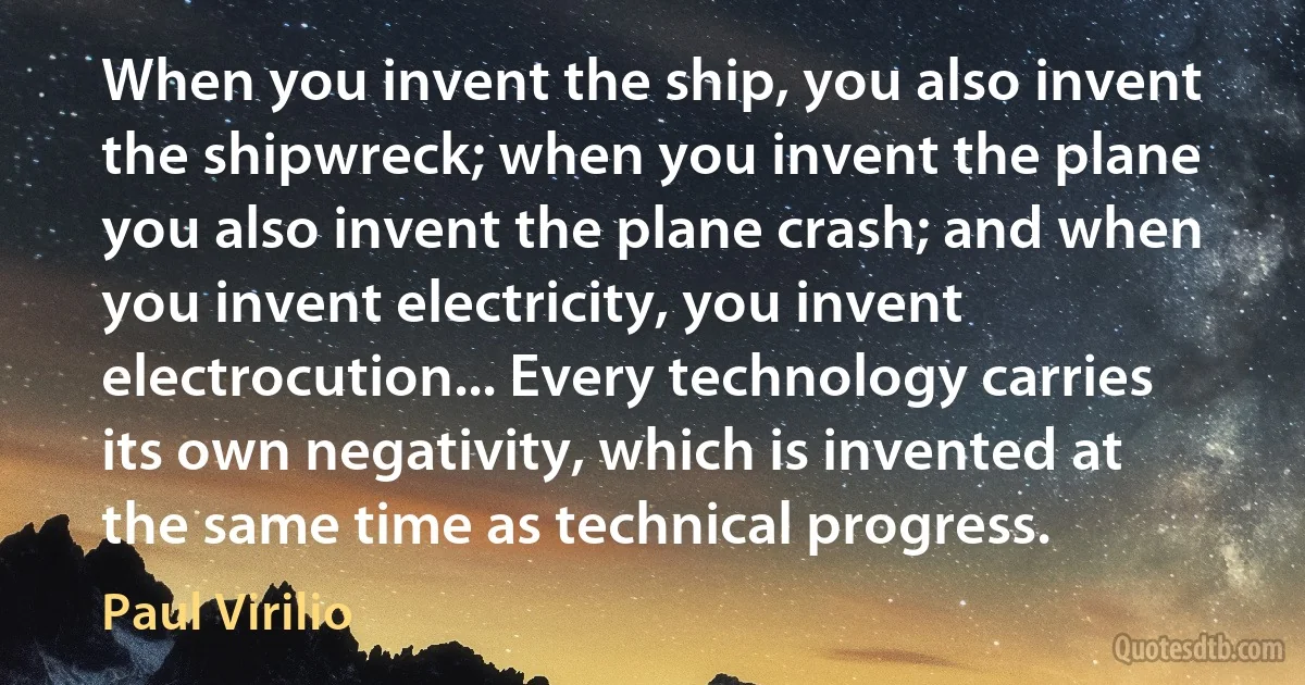 When you invent the ship, you also invent the shipwreck; when you invent the plane you also invent the plane crash; and when you invent electricity, you invent electrocution... Every technology carries its own negativity, which is invented at the same time as technical progress. (Paul Virilio)