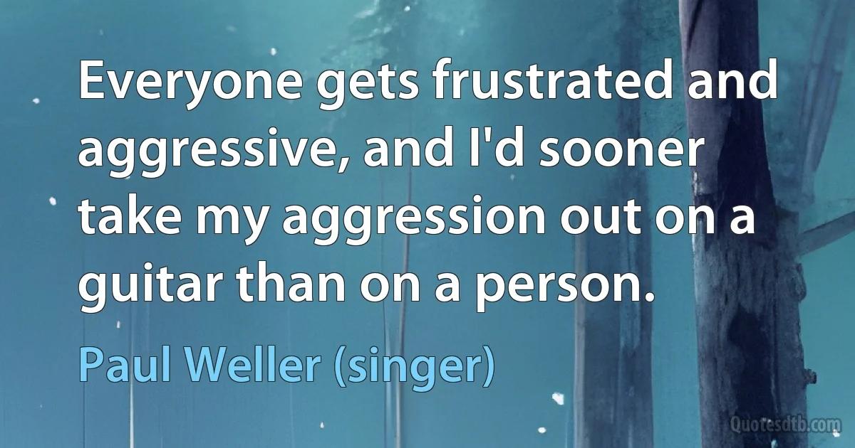 Everyone gets frustrated and aggressive, and I'd sooner take my aggression out on a guitar than on a person. (Paul Weller (singer))