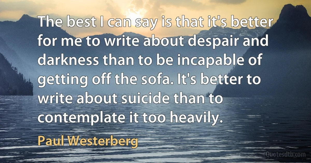 The best I can say is that it's better for me to write about despair and darkness than to be incapable of getting off the sofa. It's better to write about suicide than to contemplate it too heavily. (Paul Westerberg)