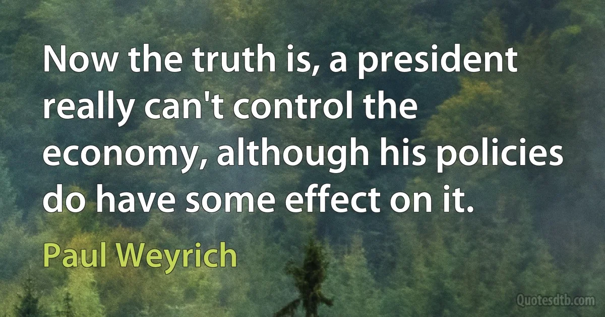 Now the truth is, a president really can't control the economy, although his policies do have some effect on it. (Paul Weyrich)