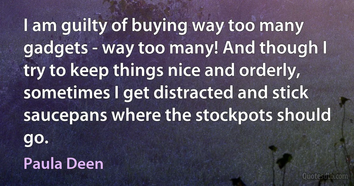 I am guilty of buying way too many gadgets - way too many! And though I try to keep things nice and orderly, sometimes I get distracted and stick saucepans where the stockpots should go. (Paula Deen)