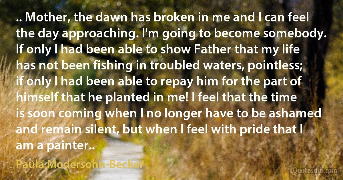 .. Mother, the dawn has broken in me and I can feel the day approaching. I'm going to become somebody. If only I had been able to show Father that my life has not been fishing in troubled waters, pointless; if only I had been able to repay him for the part of himself that he planted in me! I feel that the time is soon coming when I no longer have to be ashamed and remain silent, but when I feel with pride that I am a painter.. (Paula Modersohn-Becker)