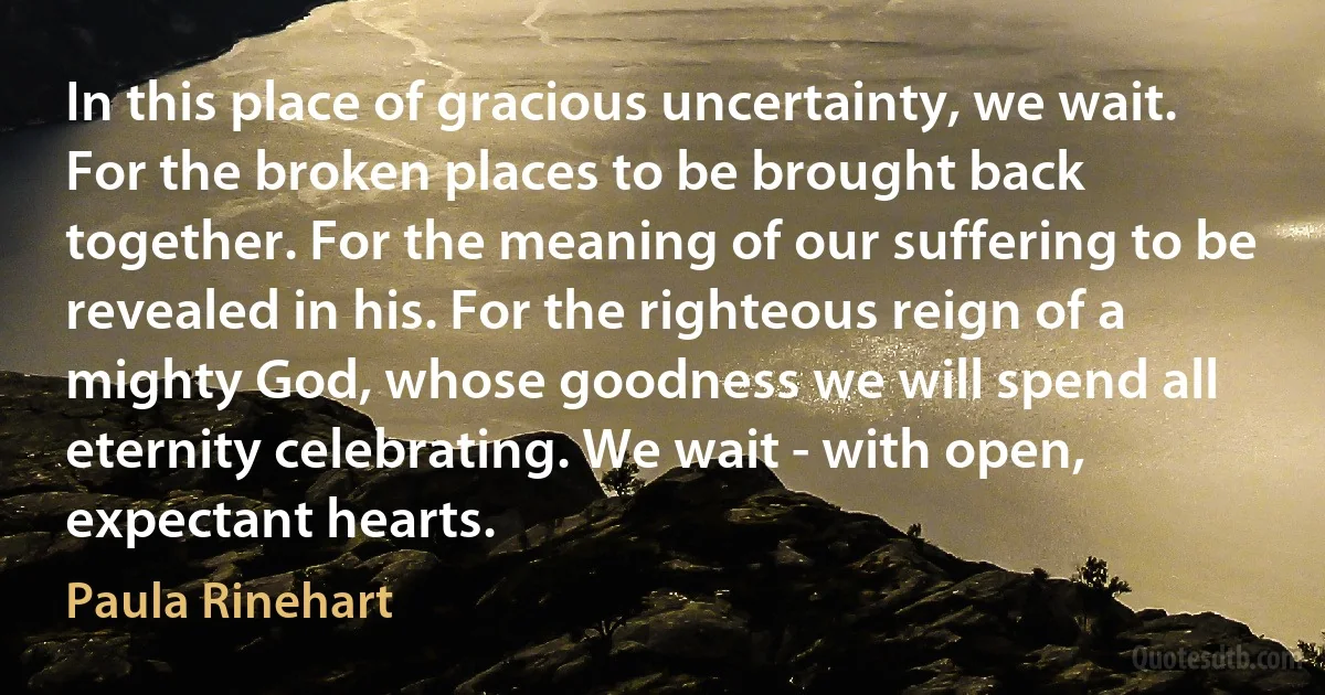 In this place of gracious uncertainty, we wait. For the broken places to be brought back together. For the meaning of our suffering to be revealed in his. For the righteous reign of a mighty God, whose goodness we will spend all eternity celebrating. We wait - with open, expectant hearts. (Paula Rinehart)