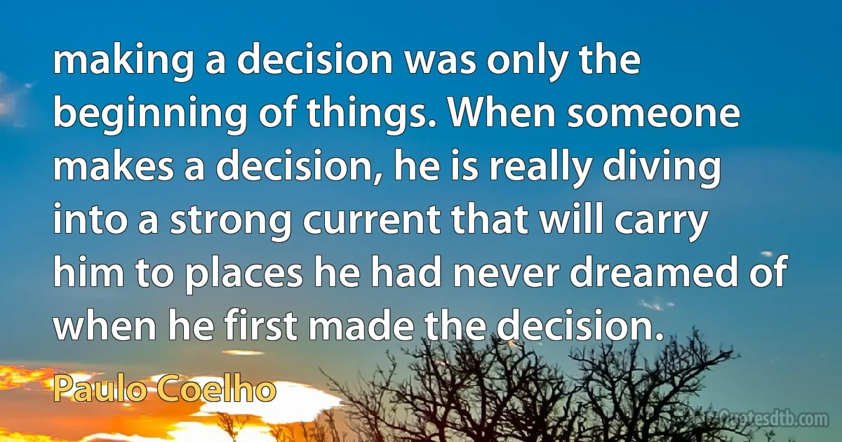 making a decision was only the beginning of things. When someone makes a decision, he is really diving into a strong current that will carry him to places he had never dreamed of when he first made the decision. (Paulo Coelho)