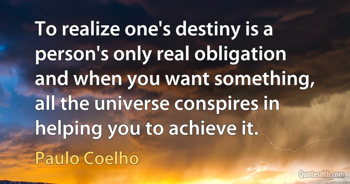 To realize one's destiny is a person's only real obligation and when you want something, all the universe conspires in helping you to achieve it. (Paulo Coelho)