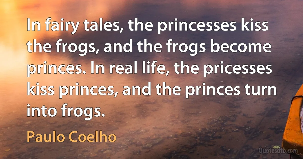 In fairy tales, the princesses kiss the frogs, and the frogs become princes. In real life, the pricesses kiss princes, and the princes turn into frogs. (Paulo Coelho)