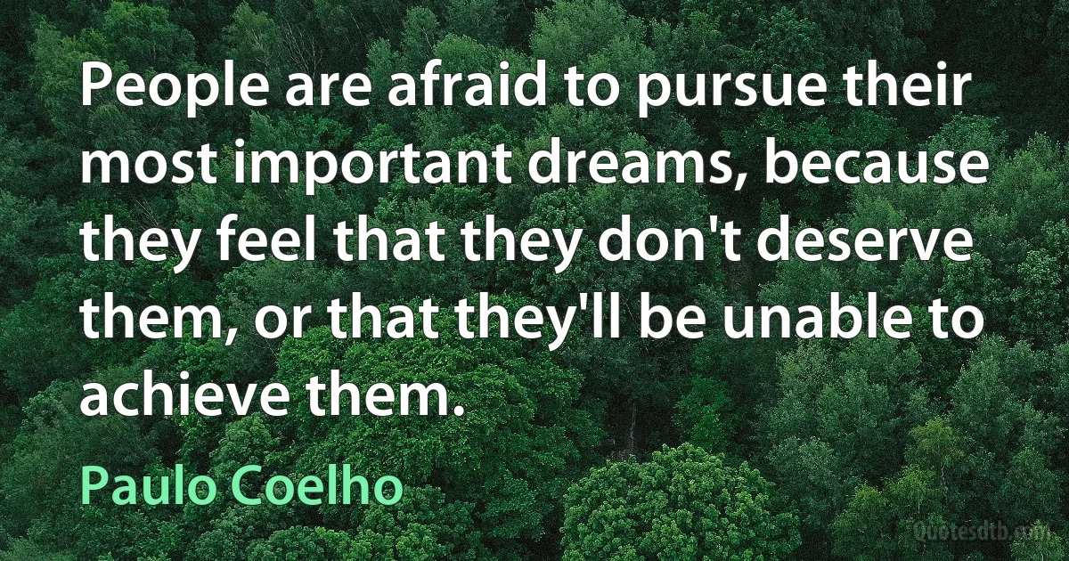 People are afraid to pursue their most important dreams, because they feel that they don't deserve them, or that they'll be unable to achieve them. (Paulo Coelho)