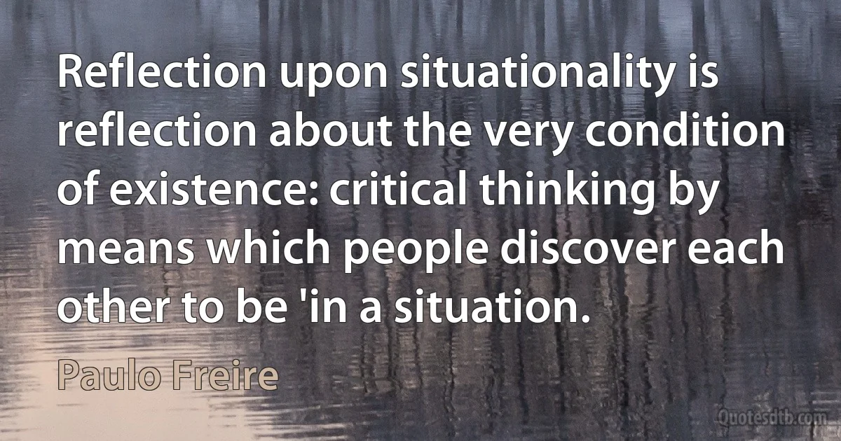 Reflection upon situationality is reflection about the very condition of existence: critical thinking by means which people discover each other to be 'in a situation. (Paulo Freire)